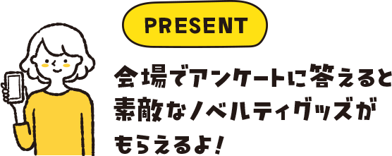 PRESENT 会場でアンケートに答えると素敵なノベルティグッズがもらえるよ!