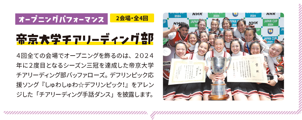 オープニングパフォーマンス 2会場・全4回 帝京大学チアリーディング部 ４回全ての会場でオープニングを飾るのは、２０２４年に２度目となるシーズン三冠を達成した帝京大学チアリーディング部バッファローズ。デフリンピック応援ソング『しゅわしゅわ☆デフリンピック！』をアレンジした「チアリーディング手話ダンス」を披露します。