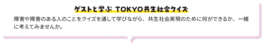ゲストと学ぶ ＴＯＫＹＯ共生社会クイズ 障害や障害のある人のことをクイズを通して学びながら、共生社会実現のために何ができるか、一緒に考えてみませんか。