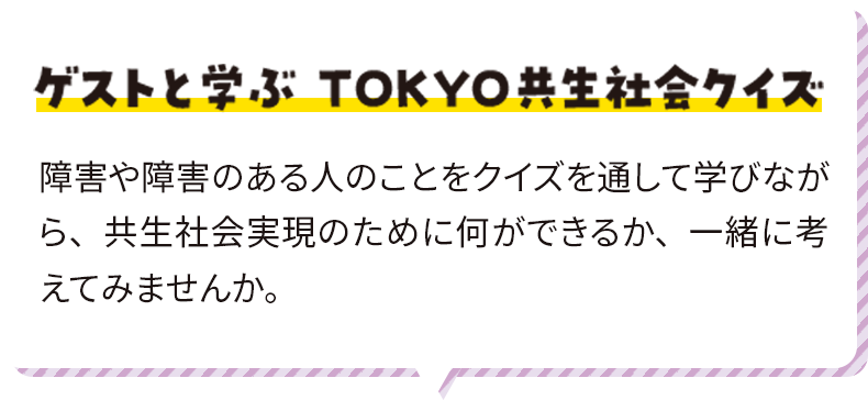 ゲストと学ぶ ＴＯＫＹＯ共生社会クイズ 障害や障害のある人のことをクイズを通して学びながら、共生社会実現のために何ができるか、一緒に考えてみませんか。