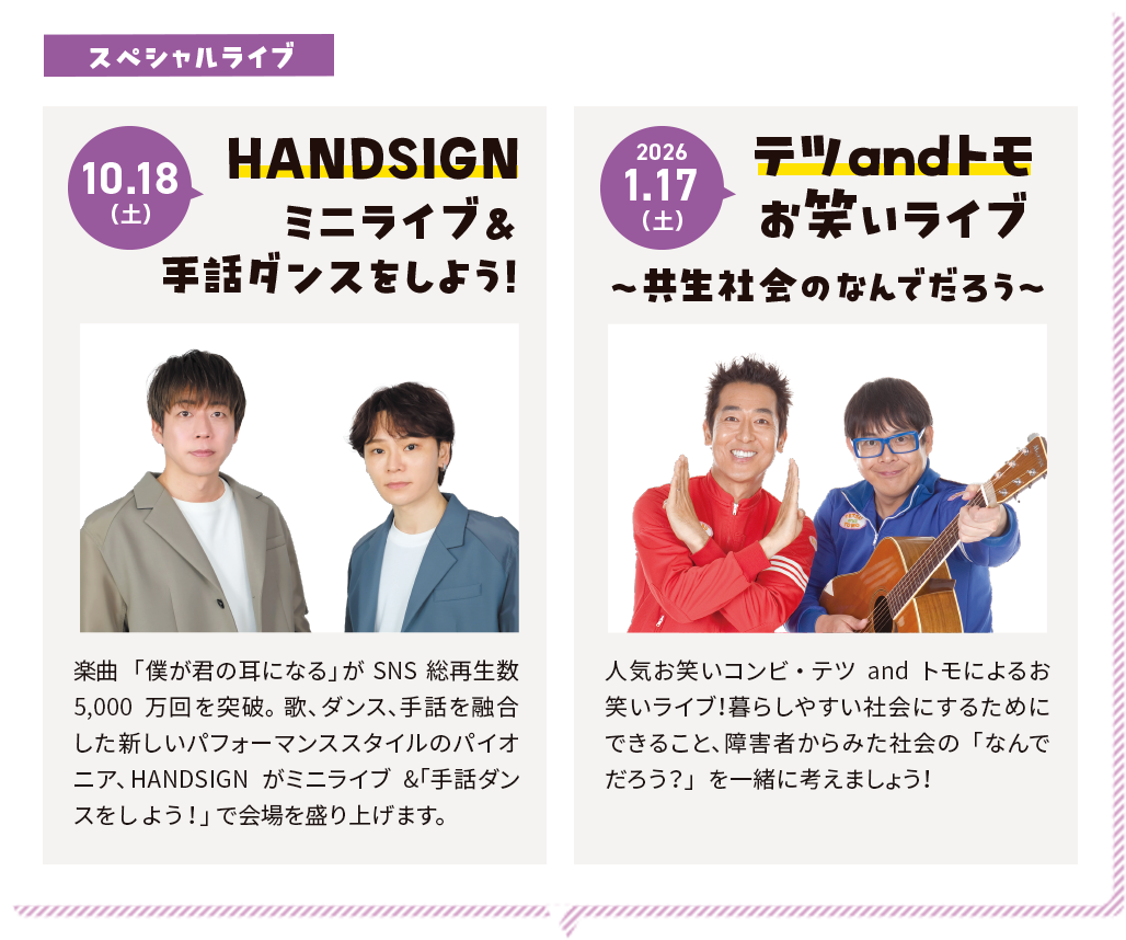 10.18（土）スペシャルライブ HANDSIGN ミニライブ&手話ダンスをしよう！楽曲「僕が君の耳になる」がSNS総再生数5,000万回を突破。歌、ダンス、手話を融合した新しいパフォーマンススタイルのパイオニア、HANDSIGNがミニライブ&「手話ダンスをしよう！」で会場を盛り上げます。2026.1.17（土）テツandトモお笑いライブ〜共生社会のなんでだろう〜人気お笑いコンビ・テツandトモによるお笑いライブ！暮らしやすい社会にするためにできること、障害者からみた社会の「なんでだろう？」を一緒に考えましょう！