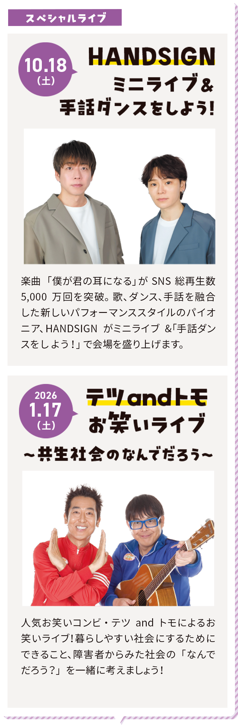 10.18（土）スペシャルライブ HANDSIGN ミニライブ&手話ダンスをしよう！楽曲「僕が君の耳になる」がSNS総再生数5,000万回を突破。歌、ダンス、手話を融合した新しいパフォーマンススタイルのパイオニア、HANDSIGNがミニライブ&「手話ダンスをしよう！」で会場を盛り上げます。2026.1.17（土）テツandトモお笑いライブ〜共生社会のなんでだろう〜人気お笑いコンビ・テツandトモによるお笑いライブ！暮らしやすい社会にするためにできること、障害者からみた社会の「なんでだろう？」を一緒に考えましょう！
