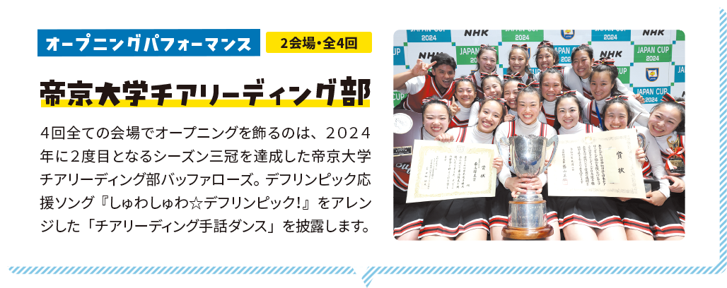 オープニングパフォーマンス 2会場・全4回 帝京大学チアリーディング部 ４回全ての会場でオープニングを飾るのは、２０２４年に２度目となるシーズン三冠を達成した帝京大学チアリーディング部バッファローズ。デフリンピック応援ソング『しゅわしゅわ☆デフリンピック！』をアレンジした「チアリーディング手話ダンス」を披露します。