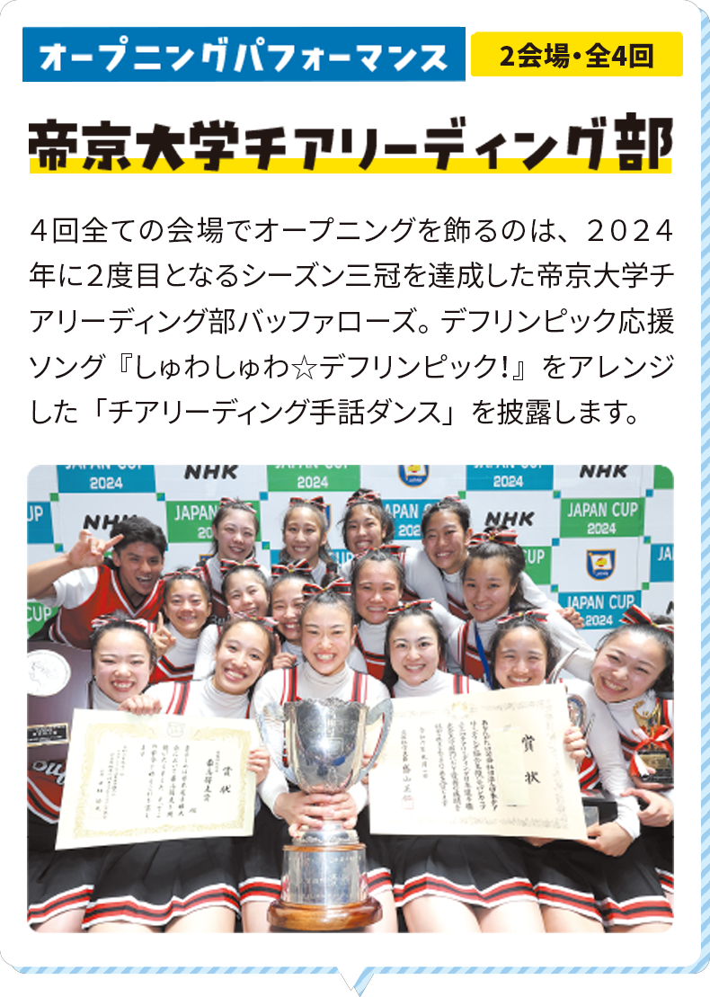 オープニングパフォーマンス 2会場・全4回 帝京大学チアリーディング部 ４回全ての会場でオープニングを飾るのは、２０２４年に２度目となるシーズン三冠を達成した帝京大学チアリーディング部バッファローズ。デフリンピック応援ソング『しゅわしゅわ☆デフリンピック！』をアレンジした「チアリーディング手話ダンス」を披露します。