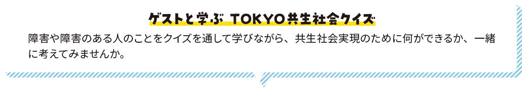 ゲストと学ぶ ＴＯＫＹＯ共生社会クイズ 障害や障害のある人のことをクイズを通して学びながら、共生社会実現のために何ができるか、一緒に考えてみませんか。