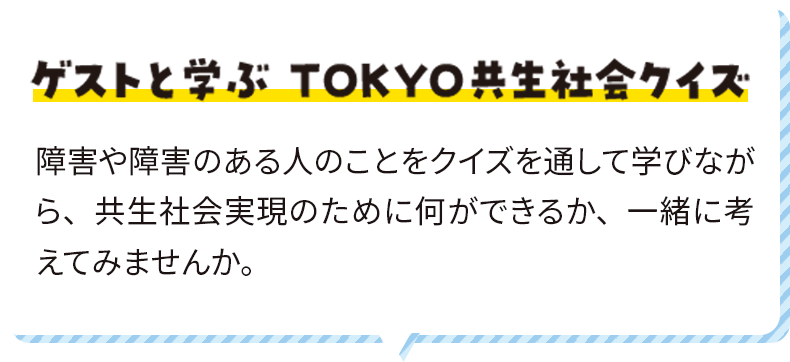 ゲストと学ぶ ＴＯＫＹＯ共生社会クイズ 障害や障害のある人のことをクイズを通して学びながら、共生社会実現のために何ができるか、一緒に考えてみませんか。