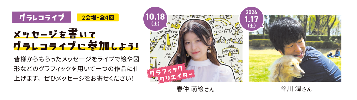 メッセージを書いてグラレコライブに参加しよう！皆様からもらったメッセージをライブで絵や図形などのグラフィックを用いて一つの作品に仕上げます。ぜひメッセージをお寄せください！ 10.18(土) グラフィッククリエイター 春仲 萌絵 さん 2026.1.17(土) 谷川 潤 さん