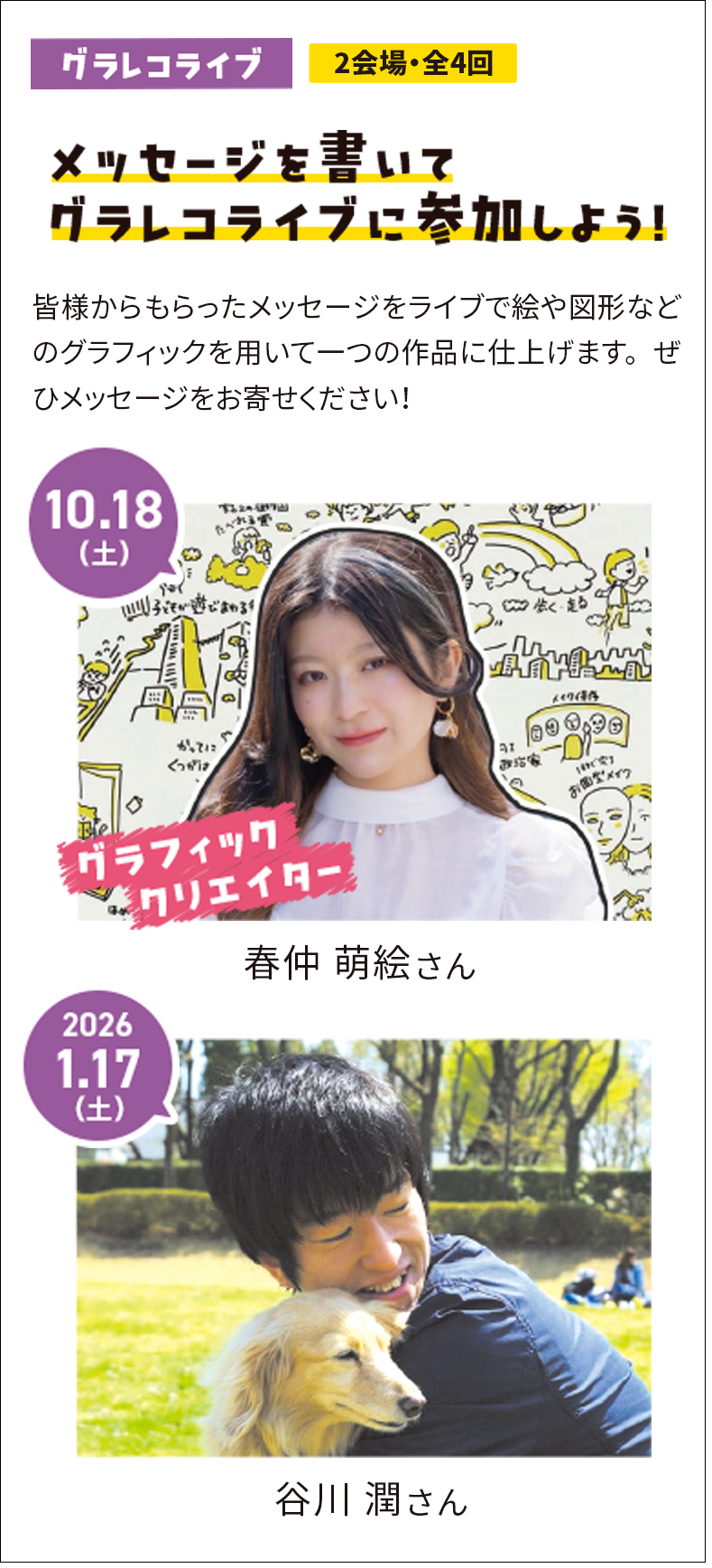 メッセージを書いてグラレコライブに参加しよう！皆様からもらったメッセージをライブで絵や図形などのグラフィックを用いて一つの作品に仕上げます。ぜひメッセージをお寄せください！ 10.18(土) グラフィッククリエイター 春仲 萌絵 さん 2026.1.17(土) 谷川 潤 さん