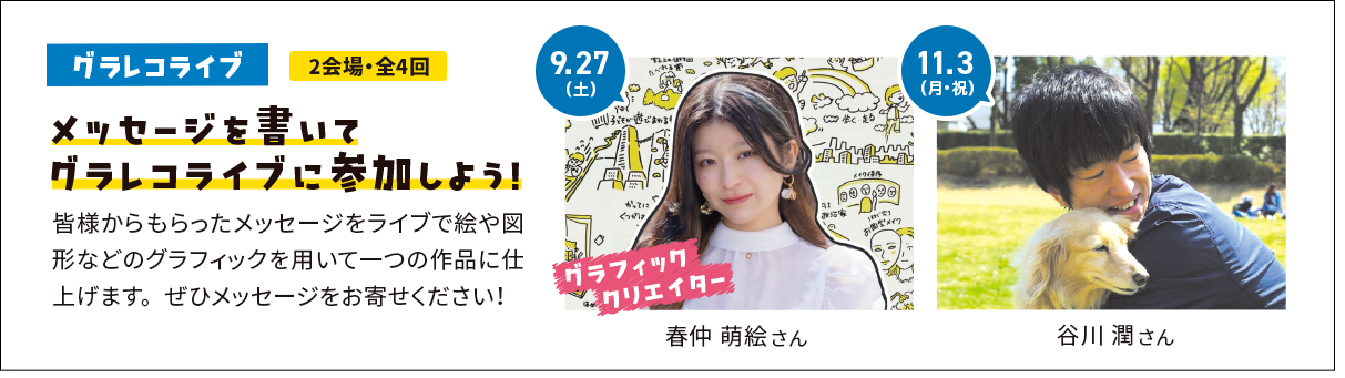 メッセージを書いてグラレコライブに参加しよう！皆様からもらったメッセージをライブで絵や図形などのグラフィックを用いて一つの作品に仕上げます。ぜひメッセージをお寄せください！ 9.27(土) グラフィッククリエイター 春仲 萌絵 さん 11.3(月・祝) 谷川 潤 さん