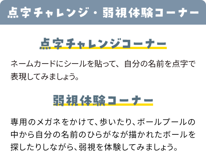 点字チャレンジ・弱視体験コーナー 点字チャレンジコーナー ネームカードにシールを貼って、自分の名前を点字で表現してみましょう。弱視体験コーナー 専用のメガネをかけて、歩いたり、ボールプールの中から自分の名前のひらがなが描かれたボールを探したりしながら、弱視を体験してみましょう。