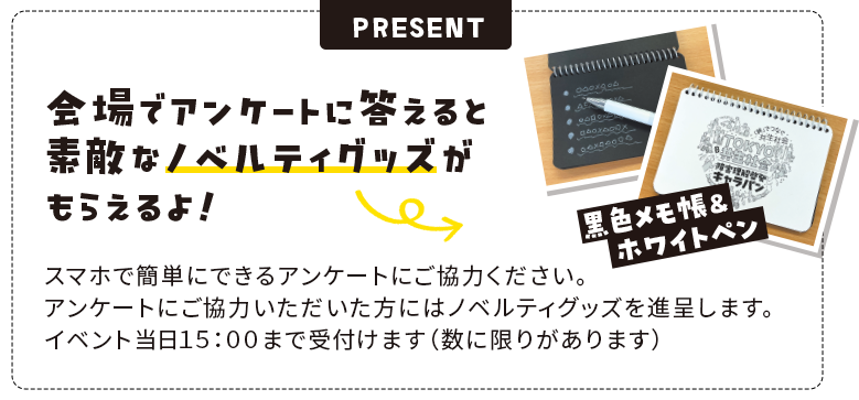 会場でアンケートに答えると素敵なノベルティグッズがもらえるよ！スマホで簡単にできるアンケートにご協力ください。アンケートにご協力いただいた方にはノベルティグッズを進呈します。イベント当日１５：００まで受付けます（数に限りがあります）
