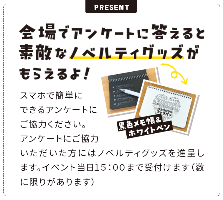 会場でアンケートに答えると素敵なノベルティグッズがもらえるよ！スマホで簡単にできるアンケートにご協力ください。アンケートにご協力いただいた方にはノベルティグッズを進呈します。イベント当日１５：００まで受付けます（数に限りがあります）