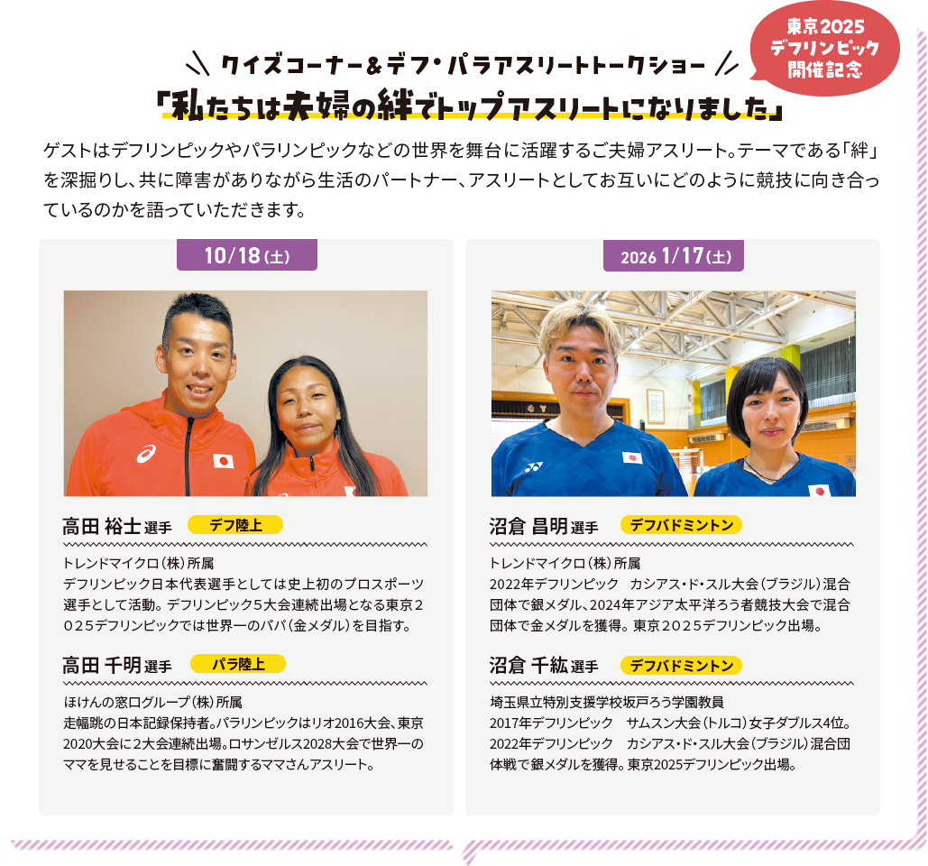 クイズコーナー＆デフ・パラアスリートトークショー 東京2025デフリンピック開催記念 「私たちは夫婦の絆でトップアスリートになりました」 ゲストはデフリンピックやパラリンピックなどの世界を舞台に活躍するご夫婦アスリート。テーマである「絆」を深掘りし、共に障害がありながら生活のパートナー、アスリートとしてお互いにどのように競技に向き合っているのかを語っていただきます。
              10/18 高田 裕士選手 デフ陸上 トレンドマイクロ（株）所属 デフリンピック日本代表選手としては史上初のプロスポーツ選手として活動。デフリンピック５大会連続出場となる東京２０２５デフリンピックでは世界一のパパ（金メダル）を目指す。高田 千明選手 パラ陸上 ほけんの窓口グループ（株）所属 走幅跳の日本記録保持者。パラリンピックはリオ2016大会、東京2020大会に２大会連続出場。ロサンゼルス2028大会で世界一のママを見せることを目標に奮闘するママさんアスリート。
              2026/1/17 沼倉 昌明選手 デフバドミントン トレンドマイクロ（株）所属 2022年デフリンピック カシアス・ド・スル大会（ブラジル）混合団体で銀メダル、2024年アジア太平洋ろう者競技大会で混合団体で金メダルを獲得。東京２０２５デフリンピック出場。沼倉 千紘選手 デフバドミントン 埼玉県立特別支援学校坂戸ろう学園教員 2017年デフリンピック サムスン大会（トルコ）女子ダブルス4位。2022年デフリンピック カシアス・ド・スル大会（ブラジル）混合団体戦で銀メダルを獲得。東京2025デフリンピック出場。