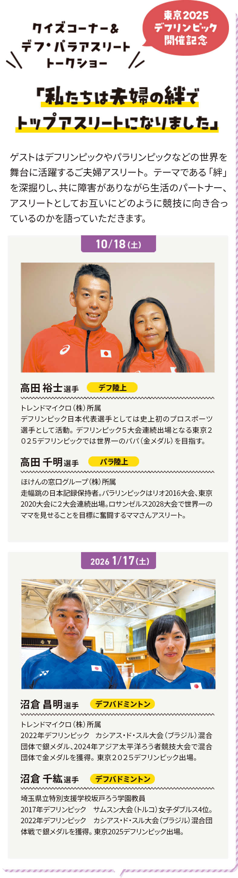 クイズコーナー＆デフ・パラアスリートトークショー 東京2025デフリンピック開催記念 「私たちは夫婦の絆でトップアスリートになりました」 ゲストはデフリンピックやパラリンピックなどの世界を舞台に活躍するご夫婦アスリート。テーマである「絆」を深掘りし、共に障害がありながら生活のパートナー、アスリートとしてお互いにどのように競技に向き合っているのかを語っていただきます。
              10/18 高田 裕士選手 デフ陸上 トレンドマイクロ（株）所属 デフリンピック日本代表選手としては史上初のプロスポーツ選手として活動。デフリンピック５大会連続出場となる東京２０２５デフリンピックでは世界一のパパ（金メダル）を目指す。高田 千明選手 パラ陸上 ほけんの窓口グループ（株）所属 走幅跳の日本記録保持者。パラリンピックはリオ2016大会、東京2020大会に２大会連続出場。ロサンゼルス2028大会で世界一のママを見せることを目標に奮闘するママさんアスリート。
              2026/1/17 沼倉 昌明選手 デフバドミントン トレンドマイクロ（株）所属 2022年デフリンピック カシアス・ド・スル大会（ブラジル）混合団体で銀メダル、2024年アジア太平洋ろう者競技大会で混合団体で金メダルを獲得。東京２０２５デフリンピック出場。沼倉 千紘選手 デフバドミントン 埼玉県立特別支援学校坂戸ろう学園教員 2017年デフリンピック サムスン大会（トルコ）女子ダブルス4位。2022年デフリンピック カシアス・ド・スル大会（ブラジル）混合団体戦で銀メダルを獲得。東京2025デフリンピック出場。