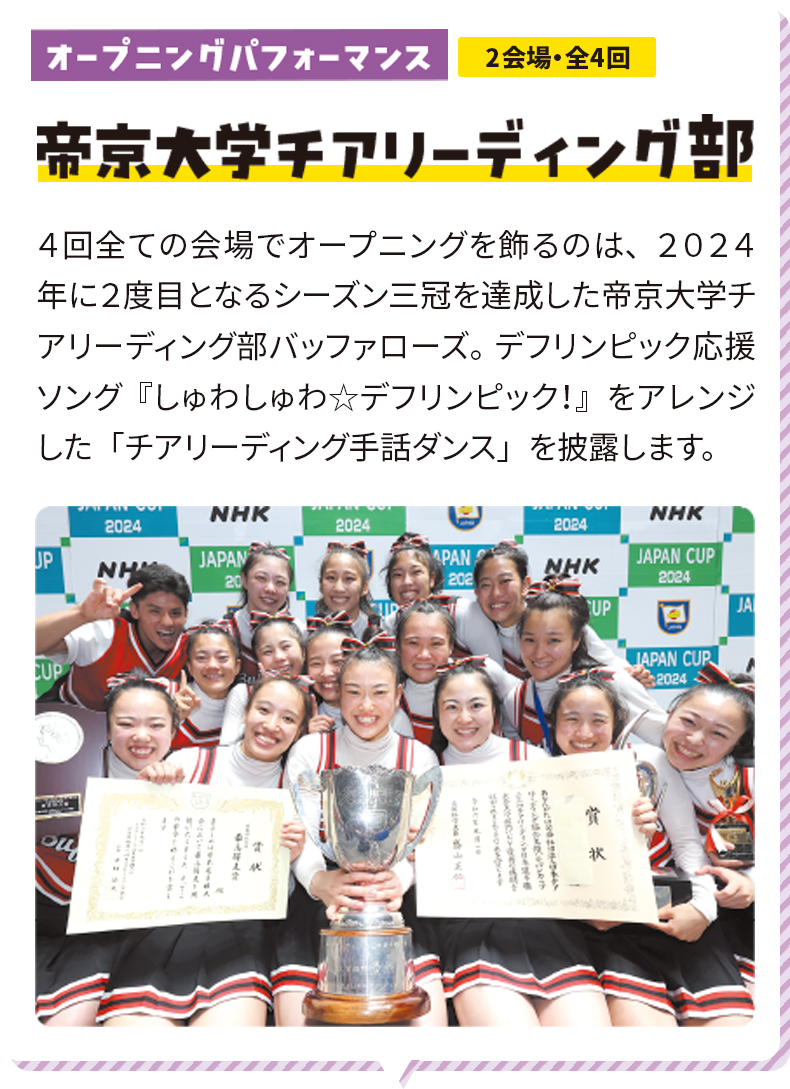 オープニングパフォーマンス 2会場・全4回 帝京大学チアリーディング部 ４回全ての会場でオープニングを飾るのは、２０２４年に２度目となるシーズン三冠を達成した帝京大学チアリーディング部バッファローズ。デフリンピック応援ソング『しゅわしゅわ☆デフリンピック！』をアレンジした「チアリーディング手話ダンス」を披露します。