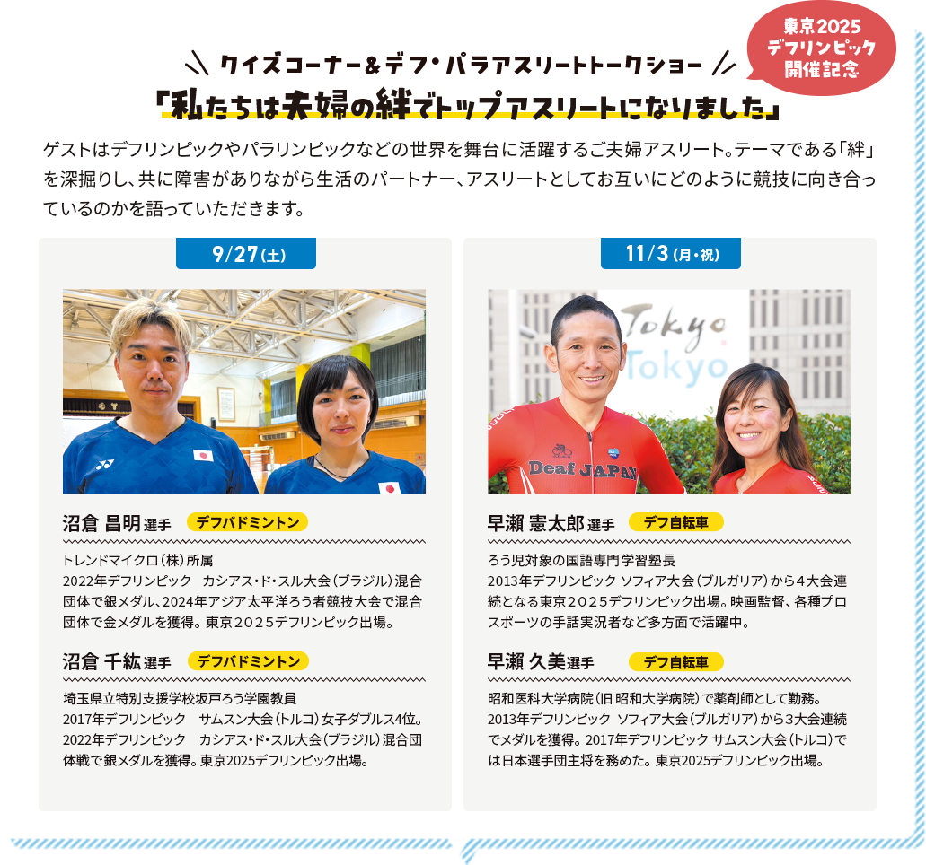 クイズコーナー＆デフ・パラアスリートトークショー 東京2025デフリンピック開催記念 「私たちは夫婦の絆でトップアスリートになりました」 ゲストはデフリンピックやパラリンピックなどの世界を舞台に活躍するご夫婦アスリート。テーマである「絆」を深掘りし、共に障害がありながら生活のパートナー、アスリートとしてお互いにどのように競技に向き合っているのかを語っていただきます。
              9/27 沼倉 昌明選手 デフバドミントン トレンドマイクロ（株）所属 2022年デフリンピック カシアス・ド・スル大会（ブラジル）混合団体で銀メダル、2024年アジア太平洋ろう者競技大会で混合団体で金メダルを獲得。東京２０２５デフリンピック出場。 沼倉 千紘選手 デフバドミントン 埼玉県立特別支援学校坂戸ろう学園教員 2017年デフリンピック サムスン大会（トルコ）女子ダブルス4位。2022年デフリンピック カシアス・ド・スル大会（ブラジル）混合団体戦で銀メダルを獲得。東京2025デフリンピック出場。
              11/3 早瀨 憲太郎選手 デフ自転車 ろう児対象の国語専門学習塾長 2013年デフリンピック ソフィア大会（ブルガリア）から４大会連続となる東京２０２５デフリンピック出場。映画監督、各種プロスポーツの手話実況者など多方面で活躍中。 沼倉 千紘選手 デフ自転車 昭和医科大学病院（旧 昭和大学病院）で薬剤師として勤務。2013年デフリンピック ソフィア大会（ブルガリア）から３大会連続でメダルを獲得。 2017年デフリンピック サムスン大会（トルコ）では日本選手団主将を務めた。東京2025デフリンピック出場。