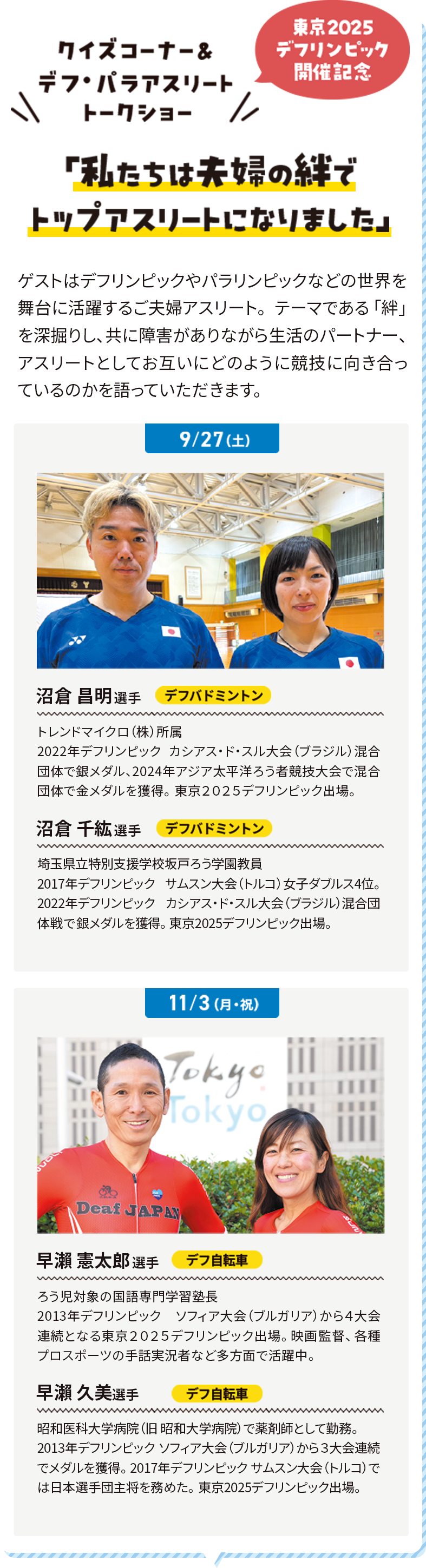 クイズコーナー＆デフ・パラアスリートトークショー 東京2025デフリンピック開催記念 「私たちは夫婦の絆でトップアスリートになりました」 ゲストはデフリンピックやパラリンピックなどの世界を舞台に活躍するご夫婦アスリート。テーマである「絆」を深掘りし、共に障害がありながら生活のパートナー、アスリートとしてお互いにどのように競技に向き合っているのかを語っていただきます。
              9/27 沼倉 昌明選手 デフバドミントン トレンドマイクロ（株）所属 2022年デフリンピック カシアス・ド・スル大会（ブラジル）混合団体で銀メダル、2024年アジア太平洋ろう者競技大会で混合団体で金メダルを獲得。東京２０２５デフリンピック出場。 沼倉 千紘選手 デフバドミントン 埼玉県立特別支援学校坂戸ろう学園教員 2017年デフリンピック サムスン大会（トルコ）女子ダブルス4位。2022年デフリンピック カシアス・ド・スル大会（ブラジル）混合団体戦で銀メダルを獲得。東京2025デフリンピック出場。
              11/3 早瀨 憲太郎選手 デフ自転車 ろう児対象の国語専門学習塾長 2013年デフリンピック ソフィア大会（ブルガリア）から４大会連続となる東京２０２５デフリンピック出場。映画監督、各種プロスポーツの手話実況者など多方面で活躍中。 沼倉 千紘選手 デフ自転車 昭和医科大学病院（旧 昭和大学病院）で薬剤師として勤務。2013年デフリンピック ソフィア大会（ブルガリア）から３大会連続でメダルを獲得。 2017年デフリンピック サムスン大会（トルコ）では日本選手団主将を務めた。東京2025デフリンピック出場。